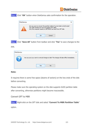 EASSOS Technology Co., Ltd. https://www.diskgenius.com/ 121
Step 2 Click "OK" button when DiskGenius asks confirmation for the operation.
Step 3 Click "Save All" button from toolbar and click "Yes" to save changes to the
disk.
Note:
It requires there is some free space (dozens of sectors) on the two ends of the disk
before converting.
Please make sure the operating system on the disk supports GUID partition table
after converting, otherwise partitions might become inaccessible.
Convert GPT to MBR
Step 1 Right-click on the GPT disk and select "Convert To MBR Partition Table"
option.
 