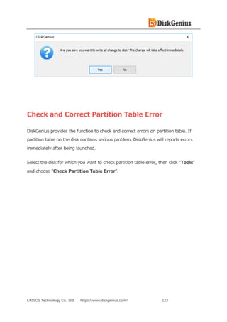 EASSOS Technology Co., Ltd. https://www.diskgenius.com/ 123
Check and Correct Partition Table Error
DiskGenius provides the function to check and correct errors on partition table. If
partition table on the disk contains serious problem, DiskGenius will reports errors
immediately after being launched.
Select the disk for which you want to check partition table error, then click "Tools"
and choose "Check Partition Table Error".
 
