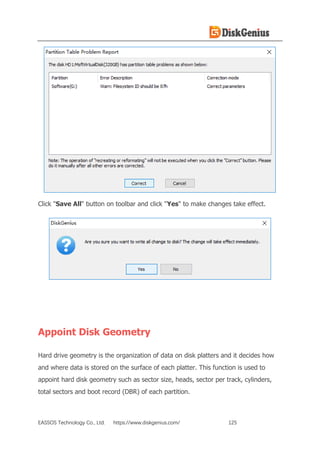 EASSOS Technology Co., Ltd. https://www.diskgenius.com/ 125
Click "Save All" button on toolbar and click "Yes" to make changes take effect.
Appoint Disk Geometry
Hard drive geometry is the organization of data on disk platters and it decides how
and where data is stored on the surface of each platter. This function is used to
appoint hard disk geometry such as sector size, heads, sector per track, cylinders,
total sectors and boot record (DBR) of each partition.
 
