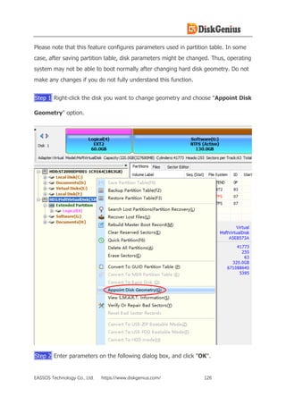 EASSOS Technology Co., Ltd. https://www.diskgenius.com/ 126
Please note that this feature configures parameters used in partition table. In some
case, after saving partition table, disk parameters might be changed. Thus, operating
system may not be able to boot normally after changing hard disk geometry. Do not
make any changes if you do not fully understand this function.
Step 1 Right-click the disk you want to change geometry and choose "Appoint Disk
Geometry" option.
Step 2 Enter parameters on the following dialog box, and click "OK".
 