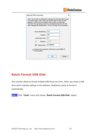 EASSOS Technology Co., Ltd. https://www.diskgenius.com/ 127
Batch Format USB Disk
This function allows to format multiple USB drives at a time. When you insert a USB
drive which matches settings in the software, DiskGenius starts to format it
automatically.
Step 1 Click "Tools" menu and choose "Batch Format USB Disk" option.
 