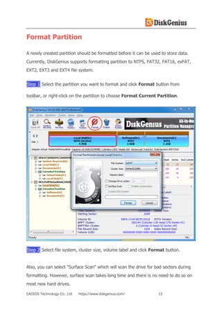 EASSOS Technology Co., Ltd. https://www.diskgenius.com/ 13
Format Partition
A newly created partition should be formatted before it can be used to store data.
Currently, DiskGenius supports formatting partition to NTFS, FAT32, FAT16, exFAT,
EXT2, EXT3 and EXT4 file system.
Step 1 Select the partition you want to format and click Format button from
toolbar, or right-click on the partition to choose Format Current Partition.
Step 2 Select file system, cluster size, volume label and click Format button.
Also, you can select "Surface Scan" which will scan the drive for bad sectors during
formatting. However, surface scan takes long time and there is no need to do so on
most new hard drives.
 