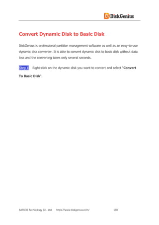 EASSOS Technology Co., Ltd. https://www.diskgenius.com/ 130
Convert Dynamic Disk to Basic Disk
DiskGenius is professional partition management software as well as an easy-to-use
dynamic disk converter. It is able to convert dynamic disk to basic disk without data
loss and the converting takes only several seconds.
Step 1 Right-click on the dynamic disk you want to convert and select "Convert
To Basic Disk".
 