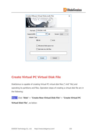 EASSOS Technology Co., Ltd. https://www.diskgenius.com/ 135
Create Virtual PC Virtual Disk File
DiskGenius is capable of creating Virtual PC virtual disk files (".vhd" file) and
operating its partitions and files. Operation steps of creating a virtual disk file are in
the following:
Step 1 Click "Disk"-> "Create New Virtual Disk File"-> "Create Virtual PC
Virtual Disk File", as below:
 