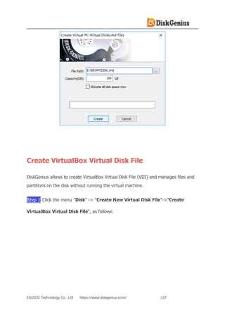 EASSOS Technology Co., Ltd. https://www.diskgenius.com/ 137
Create VirtualBox Virtual Disk File
DiskGenius allows to create VirtualBox Virtual Disk File (VDI) and manages files and
partitions on the disk without running the virtual machine.
Step 1 Click the menu "Disk" -> "Create New Virtual Disk File"->"Create
VirtualBox Virtual Disk File", as follows:
 