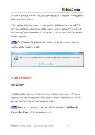 EASSOS Technology Co., Ltd. https://www.diskgenius.com/ 14
As to NTFS partition, you can select Enable Compression to enable NTFS file system's
data compression feature.
If the partition to be formatted is primary partition and file system is set as FAT32,
FAT16 or FAT12, the option "Create DOS system" will be available. If it is selected,
the formatting process will create a DOS system in this partition, which can be used
to boot computer.
Step 3 Click Yes when DiskGenius asks confirmation for the operation, and the
partition will be formatted quickly.
Hide Partition
Hide partition
A hidden partition does not have a drive letter and it cannot be seen in Windows
Explorer, thus operating systems cannot access it. Files in hidden partition are not
lost, but they cannot be accessed in normal method.
Step 1 Right-click on the partition you want to hide and select "Hide/Unhide
Current Partition" option from context menu.
 