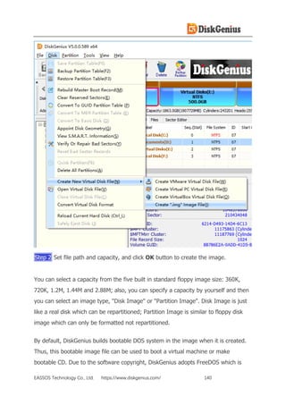 EASSOS Technology Co., Ltd. https://www.diskgenius.com/ 140
Step 2 Set file path and capacity, and click OK button to create the image.
You can select a capacity from the five built in standard floppy image size: 360K,
720K, 1.2M, 1.44M and 2.88M; also, you can specify a capacity by yourself and then
you can select an image type, "Disk Image" or "Partition Image". Disk Image is just
like a real disk which can be repartitioned; Partition Image is similar to floppy disk
image which can only be formatted not repartitioned.
By default, DiskGenius builds bootable DOS system in the image when it is created.
Thus, this bootable image file can be used to boot a virtual machine or make
bootable CD. Due to the software copyright, DiskGenius adopts FreeDOS which is
 