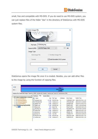 EASSOS Technology Co., Ltd. https://www.diskgenius.com/ 141
small, free and compatible with MS-DOS. If you do need to use MS-DOS system, you
can just replace files of the folder "dos" in the directory of DiskGenius with MS-DOS
system files.
DiskGenius opens the image file once it is created. Besides, you can add other files
to the image by using the function of copying files.
 