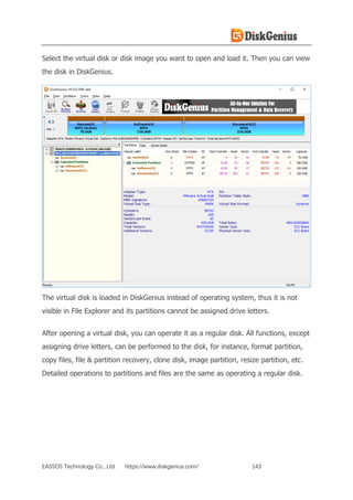 EASSOS Technology Co., Ltd. https://www.diskgenius.com/ 143
Select the virtual disk or disk image you want to open and load it. Then you can view
the disk in DiskGenius.
The virtual disk is loaded in DiskGenius instead of operating system, thus it is not
visible in File Explorer and its partitions cannot be assigned drive letters.
After opening a virtual disk, you can operate it as a regular disk. All functions, except
assigning drive letters, can be performed to the disk, for instance, format partition,
copy files, file & partition recovery, clone disk, image partition, resize partition, etc.
Detailed operations to partitions and files are the same as operating a regular disk.
 