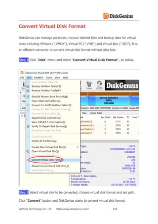 EASSOS Technology Co., Ltd. https://www.diskgenius.com/ 144
Convert Virtual Disk Format
DiskGenius can manage partitions, recover deleted files and backup data for virtual
disks including VMware (".VMDK"), Virtual PC (".VHD") and Virtual Box (".VDI"). It is
an efficient converter to convert virtual disk format without data loss.
Step 1 Click "Disk" menu and select "Convert Virtual Disk Format", as below.
Step 2 Select virtual disk to be converted, choose virtual disk format and set path.
Click "Convert" button and DiskGenius starts to convert virtual disk format.
 