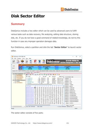 EASSOS Technology Co., Ltd. https://www.diskgenius.com/ 151
Disk Sector Editor
Summary
DiskGenius includes a hex editor which can be used by advanced users to fulfill
various tasks such as data recovery, file analyzing, editing data structure, cloning
disk, etc. If you do not have a good command of related knowledge, do not try this
function in case any improper operation damages data.
Run DiskGenius, select a partition and click the tab "Sector Editor" to launch sector
editor.
The sector editor consists of five parts:
 