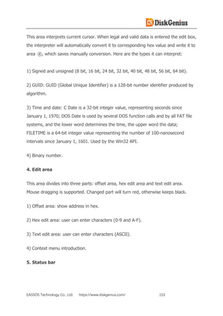 EASSOS Technology Co., Ltd. https://www.diskgenius.com/ 153
This area interprets current cursor. When legal and valid data is entered the edit box,
the interpreter will automatically convert it to corresponding hex value and write it to
area ④, which saves manually conversion. Here are the types it can interpret:
1) Signed and unsigned (8 bit, 16 bit, 24 bit, 32 bit, 40 bit, 48 bit, 56 bit, 64 bit).
2) GUID: GUID (Global Unique Identifier) is a 128-bit number identifier produced by
algorithm.
3) Time and date: C Date is a 32-bit integer value, representing seconds since
January 1, 1970; DOS Date is used by several DOS function calls and by all FAT file
systems, and the lower word determines the time, the upper word the data;
FILETIME is a 64-bit integer value representing the number of 100-nanosecond
intervals since January 1, 1601. Used by the Win32 API.
4) Binary number.
4. Edit area
This area divides into three parts: offset area, hex edit area and text edit area.
Mouse dragging is supported. Changed part will turn red, otherwise keeps black.
1) Offset area: show address in hex.
2) Hex edit area: user can enter characters (0-9 and A-F).
3) Text edit area: user can enter characters (ASCII).
4) Context menu introduction.
5. Status bar
 