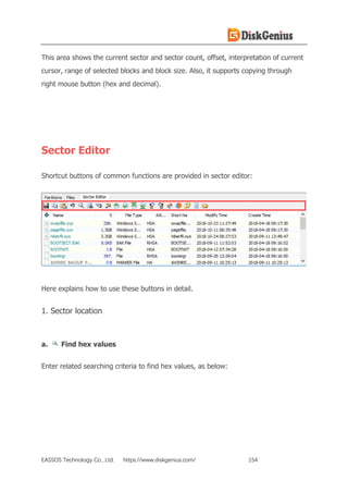 EASSOS Technology Co., Ltd. https://www.diskgenius.com/ 154
This area shows the current sector and sector count, offset, interpretation of current
cursor, range of selected blocks and block size. Also, it supports copying through
right mouse button (hex and decimal).
Sector Editor
Shortcut buttons of common functions are provided in sector editor:
Here explains how to use these buttons in detail.
1. Sector location
a. Find hex values
Enter related searching criteria to find hex values, as below:
 
