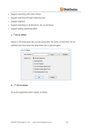 EASSOS Technology Co., Ltd. https://www.diskgenius.com/ 156
• Support searching with multi criteria
• Support searching through matching case
• Support wildcard
• Support searching in all directions: all, up and down
• Support setting searching offset
c. Go to offset
Values in the drop-down box can be saved after the jump, so that they can be
selected next time when the drop-down box is opened again.
d. Go to sector
Go to the appointed sector rapidly, as below.
 