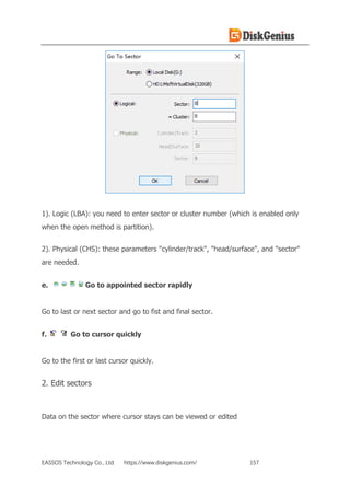 EASSOS Technology Co., Ltd. https://www.diskgenius.com/ 157
1). Logic (LBA): you need to enter sector or cluster number (which is enabled only
when the open method is partition).
2). Physical (CHS): these parameters "cylinder/track", "head/surface", and "sector"
are needed.
e. Go to appointed sector rapidly
Go to last or next sector and go to fist and final sector.
f. Go to cursor quickly
Go to the first or last cursor quickly.
2. Edit sectors
Data on the sector where cursor stays can be viewed or edited
 