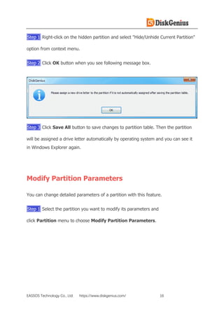 EASSOS Technology Co., Ltd. https://www.diskgenius.com/ 16
Step 1 Right-click on the hidden partition and select "Hide/Unhide Current Partition"
option from context menu.
Step 2 Click OK button when you see following message box.
Step 3 Click Save All button to save changes to partition table. Then the partition
will be assigned a drive letter automatically by operating system and you can see it
in Windows Explorer again.
Modify Partition Parameters
You can change detailed parameters of a partition with this feature.
Step 1 Select the partition you want to modify its parameters and
click Partition menu to choose Modify Partition Parameters.
 