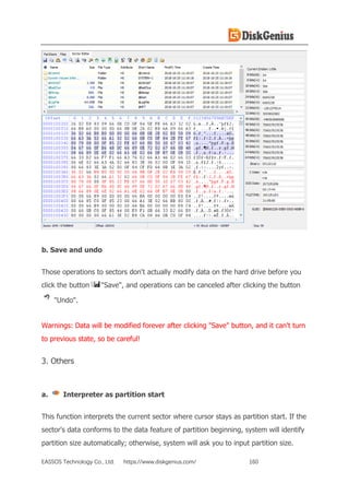 EASSOS Technology Co., Ltd. https://www.diskgenius.com/ 160
b. Save and undo
Those operations to sectors don't actually modify data on the hard drive before you
click the button "Save", and operations can be canceled after clicking the button
"Undo".
Warnings: Data will be modified forever after clicking "Save" button, and it can't turn
to previous state, so be careful!
3. Others
a. Interpreter as partition start
This function interprets the current sector where cursor stays as partition start. If the
sector's data conforms to the data feature of partition beginning, system will identify
partition size automatically; otherwise, system will ask you to input partition size.
 