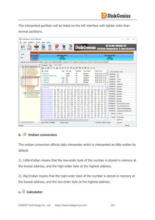 EASSOS Technology Co., Ltd. https://www.diskgenius.com/ 161
The interpreted partition will be listed on the left interface with lighter color than
normal partitions.
b. Endian conversion
The endian conversion affects data interpreter which is interpreted as little endian by
default.
1). Little-Endian means that the low-order byte of the number is stored in memory at
the lowest address, and the high-order byte at the highest address.
2). Big-Endian means that the high-order byte of the number is stored in memory at
the lowest address, and the low-order byte at the highest address.
c. Calculator
 