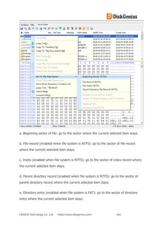 EASSOS Technology Co., Ltd. https://www.diskgenius.com/ 164
a. Beginning sector of file: go to the sector where the current selected item stays.
b. File record (enabled when file system is NTFS): go to the sector of file record
where the current selected item stays.
c. Index (enabled when file system is NTFS): go to the sector of index record where
the current selected item stays.
d. Parent directory record (enabled when file system is NTFS): go to the sector of
parent directory record where the current selected item stays.
e. Directory entry (enabled when file system is FAT): go to the sector of directory
entry where the current selected item stays.
 