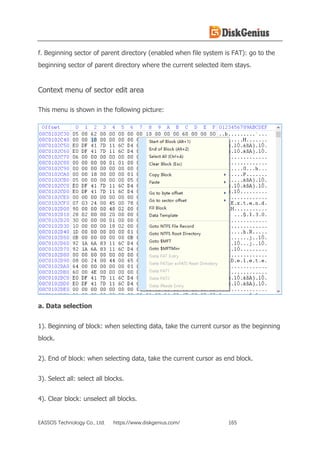 EASSOS Technology Co., Ltd. https://www.diskgenius.com/ 165
f. Beginning sector of parent directory (enabled when file system is FAT): go to the
beginning sector of parent directory where the current selected item stays.
Context menu of sector edit area
This menu is shown in the following picture:
a. Data selection
1). Beginning of block: when selecting data, take the current cursor as the beginning
block.
2). End of block: when selecting data, take the current cursor as end block.
3). Select all: select all blocks.
4). Clear block: unselect all blocks.
 