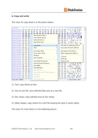 EASSOS Technology Co., Ltd. https://www.diskgenius.com/ 166
b. Copy and write
The menu for copy block is in the picture below:
1). Text: copy blocks as text.
2). Into as new file: save selected data area as a new file.
3). Hex values: copy selected area as hex values.
4). Editor display: copy sectors to a text file keeping the style in sector editor.
The menu for write block is in the following picture:
 