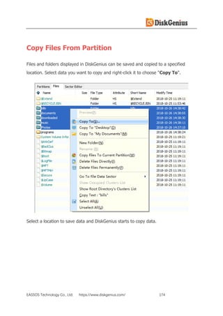 EASSOS Technology Co., Ltd. https://www.diskgenius.com/ 174
Copy Files From Partition
Files and folders displayed in DiskGenius can be saved and copied to a specified
location. Select data you want to copy and right-click it to choose "Copy To".
Select a location to save data and DiskGenius starts to copy data.
 