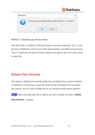 EASSOS Technology Co., Ltd. https://www.diskgenius.com/ 177
Method 3: Operating by shortcut keys
First select files ( or folders) in Windows Explorer and then press keys "Ctrl_C"; then
go back to DiskGenius, find out and select target partition and folder and press keys
"Ctrl_V" DiskGenius will show the same dialog box as above; click "Yes" and it starts
to copy files.
Delete Files Directly
This feature is designed to forcefully delete files and folders that cannot be deleted
by Windows in normal way. It skips file system driver and deletes files via writing
disk directly, thus it is able to delete files on any partition except system partition.
Step 1 Select and right-click files or folders you want to delete and select "Delete
Files Directly", as below:
 
