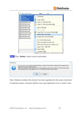 EASSOS Technology Co., Ltd. https://www.diskgenius.com/ 178
Step 2 Click "Delete" button to give confirmation.
Note: DiskGenius deletes files directly from disk regardless the file access mechanism
of operating system. Improper deletion may cause application error or system crash.
 