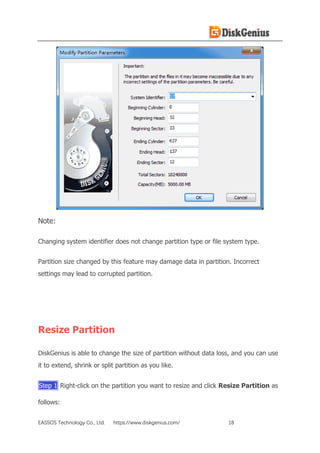 EASSOS Technology Co., Ltd. https://www.diskgenius.com/ 18
Note:
Changing system identifier does not change partition type or file system type.
Partition size changed by this feature may damage data in partition. Incorrect
settings may lead to corrupted partition.
Resize Partition
DiskGenius is able to change the size of partition without data loss, and you can use
it to extend, shrink or split partition as you like.
Step 1 Right-click on the partition you want to resize and click Resize Partition as
follows:
 