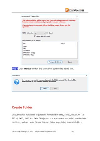 EASSOS Technology Co., Ltd. https://www.diskgenius.com/ 180
Step 3 Click "Delete" button and DiskGenius continue to delete files.
Create Folder
DiskGenius has full access to partitions formatted in NTFS, FAT32, exFAT, FAT12,
FAT16, EXT2, EXT3 and EXT4 file system. It is able to read and write data on these
partitions, such as create folders. You can follow steps below to create folders:
 