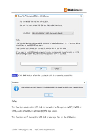 EASSOS Technology Co., Ltd. https://www.diskgenius.com/ 184
Step 3 Click OK button after the bootable disk is created successfully.
Note:
This function requires the USB disk be formatted to file system exFAT, FAT32 or
NTFS, and it should have at least 800MB free space.
This function won’t format the USB disk or damage files on the USB drive.
 
