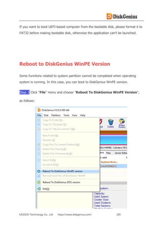 EASSOS Technology Co., Ltd. https://www.diskgenius.com/ 185
If you want to boot UEFI-based computer from the bootable disk, please format it to
FAT32 before making bootable disk, otherwise the application can’t be launched.
Reboot to DiskGenius WinPE Version
Some functions related to system partition cannot be completed when operating
system is running. In this case, you can boot to DiskGenius WinPE version.
Step 1 Click "File" menu and choose "Reboot To DiskGenius WinPE Version",
as follows:
 
