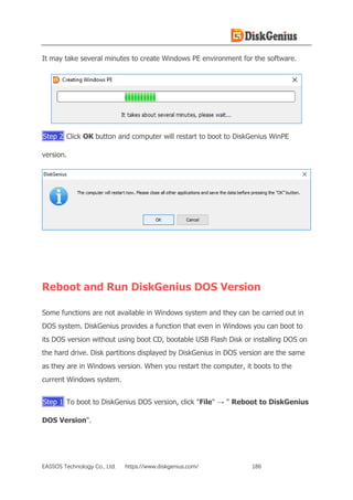 EASSOS Technology Co., Ltd. https://www.diskgenius.com/ 186
It may take several minutes to create Windows PE environment for the software.
Step 2 Click OK button and computer will restart to boot to DiskGenius WinPE
version.
Reboot and Run DiskGenius DOS Version
Some functions are not available in Windows system and they can be carried out in
DOS system. DiskGenius provides a function that even in Windows you can boot to
its DOS version without using boot CD, bootable USB Flash Disk or installing DOS on
the hard drive. Disk partitions displayed by DiskGenius in DOS version are the same
as they are in Windows version. When you restart the computer, it boots to the
current Windows system.
Step 1 To boot to DiskGenius DOS version, click "File" → " Reboot to DiskGenius
DOS Version".
 