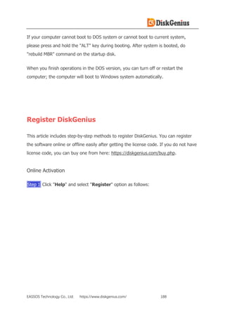 EASSOS Technology Co., Ltd. https://www.diskgenius.com/ 188
If your computer cannot boot to DOS system or cannot boot to current system,
please press and hold the "ALT" key during booting. After system is booted, do
"rebuild MBR" command on the startup disk.
When you finish operations in the DOS version, you can turn off or restart the
computer; the computer will boot to Windows system automatically.
Register DiskGenius
This article includes step-by-step methods to register DiskGenius. You can register
the software online or offline easily after getting the license code. If you do not have
license code, you can buy one from here: https://diskgenius.com/buy.php.
Online Activation
Step 1 Click "Help" and select "Register" option as follows:
 