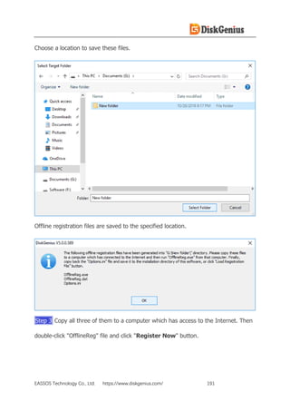 EASSOS Technology Co., Ltd. https://www.diskgenius.com/ 191
Choose a location to save these files.
Offline registration files are saved to the specified location.
Step 3 Copy all three of them to a computer which has access to the Internet. Then
double-click "OfflineReg" file and click "Register Now" button.
 