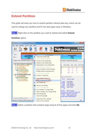 EASSOS Technology Co., Ltd. https://www.diskgenius.com/ 25
Extend Partition
This guide will show you how to extend partition without data loss, which can be
used to enlarge any partition and fix low disk space issue in Windows.
Step 1 Right-click on the partition you want to extend and select Extend
Partition option.
Step 2 Select a partition that contains large amount of free space and click OK.
 