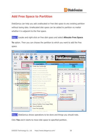 EASSOS Technology Co., Ltd. https://www.diskgenius.com/ 28
Add Free Space to Partition
DiskGenius can help you add unallocated or free disk space to any existing partition
without losing data. Unallocated disk space can be added to partition no matter
whether it is adjacent to the free space.
Step 1 Locate and right-click on free disk space and select Allocate Free Space
To option. Then you can choose the partition to which you want to add the free
space.
Step 2 DiskGenius shows operations to be done and things you should note.
Click Yes and it starts to move disk space to specified partition.
 