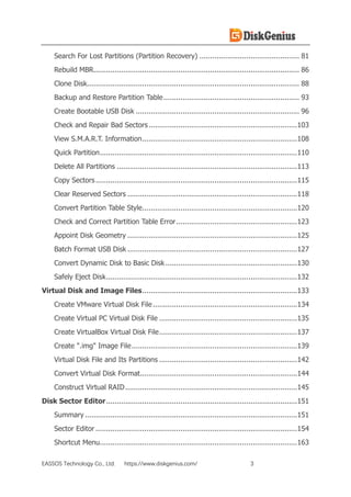 EASSOS Technology Co., Ltd. https://www.diskgenius.com/ 3
Search For Lost Partitions (Partition Recovery) ............................................... 81
Rebuild MBR................................................................................................. 86
Clone Disk.................................................................................................... 88
Backup and Restore Partition Table................................................................ 93
Create Bootable USB Disk ............................................................................. 96
Check and Repair Bad Sectors......................................................................103
View S.M.A.R.T. Information.........................................................................108
Quick Partition.............................................................................................110
Delete All Partitions .....................................................................................113
Copy Sectors...............................................................................................115
Clear Reserved Sectors ................................................................................118
Convert Partition Table Style.........................................................................120
Check and Correct Partition Table Error.........................................................123
Appoint Disk Geometry ................................................................................125
Batch Format USB Disk ................................................................................127
Convert Dynamic Disk to Basic Disk ..............................................................130
Safely Eject Disk..........................................................................................132
Virtual Disk and Image Files.........................................................................133
Create VMware Virtual Disk File....................................................................134
Create Virtual PC Virtual Disk File .................................................................135
Create VirtualBox Virtual Disk File.................................................................137
Create ".img" Image File..............................................................................139
Virtual Disk File and Its Partitions .................................................................142
Convert Virtual Disk Format..........................................................................144
Construct Virtual RAID.................................................................................145
Disk Sector Editor..........................................................................................151
Summary ....................................................................................................151
Sector Editor ...............................................................................................154
Shortcut Menu.............................................................................................163
 