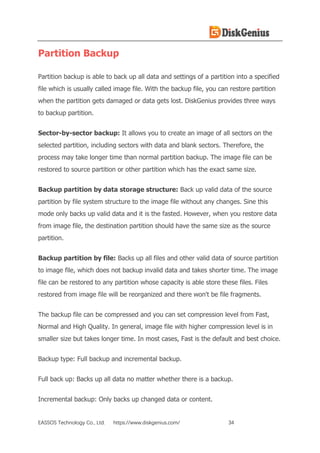 EASSOS Technology Co., Ltd. https://www.diskgenius.com/ 34
Partition Backup
Partition backup is able to back up all data and settings of a partition into a specified
file which is usually called image file. With the backup file, you can restore partition
when the partition gets damaged or data gets lost. DiskGenius provides three ways
to backup partition.
Sector-by-sector backup: It allows you to create an image of all sectors on the
selected partition, including sectors with data and blank sectors. Therefore, the
process may take longer time than normal partition backup. The image file can be
restored to source partition or other partition which has the exact same size.
Backup partition by data storage structure: Back up valid data of the source
partition by file system structure to the image file without any changes. Sine this
mode only backs up valid data and it is the fasted. However, when you restore data
from image file, the destination partition should have the same size as the source
partition.
Backup partition by file: Backs up all files and other valid data of source partition
to image file, which does not backup invalid data and takes shorter time. The image
file can be restored to any partition whose capacity is able store these files. Files
restored from image file will be reorganized and there won't be file fragments.
The backup file can be compressed and you can set compression level from Fast,
Normal and High Quality. In general, image file with higher compression level is in
smaller size but takes longer time. In most cases, Fast is the default and best choice.
Backup type: Full backup and incremental backup.
Full back up: Backs up all data no matter whether there is a backup.
Incremental backup: Only backs up changed data or content.
 