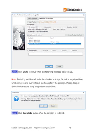 EASSOS Technology Co., Ltd. https://www.diskgenius.com/ 41
Step 3 Click OK to continue when the following message box pops up.
Note: Restoring partition will write data backed in image file to the target partition,
which removes and overwrites all existing data in the partition. Please close all
applications that are using the partition in advance.
Step 4 Click Complete button after the partition is restored.
 