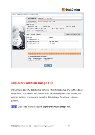 EASSOS Technology Co., Ltd. https://www.diskgenius.com/ 42
Explorer Partition Image File
DiskGenius is powerful data backup software which helps backup any partition to an
image file so that you can restore data when partition gets corrupted. Besides, this
program supports browsing and extracting data in image file without restoring
partition.
Step 1 Click Tools menu and select Explorer Partition Image File.
 
