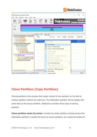 EASSOS Technology Co., Ltd. https://www.diskgenius.com/ 46
Clone Partition (Copy Partition)
Cloning partition is the process that copies content of one partition on the disk to
another partition without any data loss. The destination partition will be loaded with
same data as the source partition. DiskGenius provides three ways of cloning
partition:
Clone partition sector by sector: A sector-by-sector partition cloning ensures the
destination partition is exactly the same as source partition, as it copies all sectors of
 
