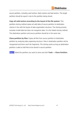EASSOS Technology Co., Ltd. https://www.diskgenius.com/ 47
source partition, including used sectors, blank sectors and bad sectors. The target
partition should be equal in size to the partition being cloned.
Copy all valid sectors according to the layout of the file system: This
partition cloning method copies all valid data of source partition to destination
volume in line with the layout of data organization structure. The cloning process
excludes invalid data but does not reorganize data. It is the fasted cloning method.
The destination partition and source partition should be in the same size.
Clone partition by files: Copies all files from source partition to destination
partition by analyzing data organizing structure. Files in destination partition will be
reorganized and there won't be fragments. The cloning works as long as destination
partition is able to hold files to be cloned in source partition.
Step 1 Select the partition you want to clone and click Tools -> Clone Partition.
 