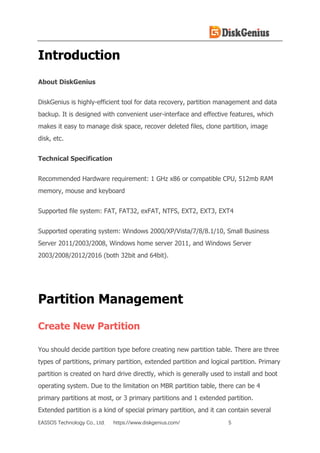 EASSOS Technology Co., Ltd. https://www.diskgenius.com/ 5
Introduction
About DiskGenius
DiskGenius is highly-efficient tool for data recovery, partition management and data
backup. It is designed with convenient user-interface and effective features, which
makes it easy to manage disk space, recover deleted files, clone partition, image
disk, etc.
Technical Specification
Recommended Hardware requirement: 1 GHz x86 or compatible CPU, 512mb RAM
memory, mouse and keyboard
Supported file system: FAT, FAT32, exFAT, NTFS, EXT2, EXT3, EXT4
Supported operating system: Windows 2000/XP/Vista/7/8/8.1/10, Small Business
Server 2011/2003/2008, Windows home server 2011, and Windows Server
2003/2008/2012/2016 (both 32bit and 64bit).
Partition Management
Create New Partition
You should decide partition type before creating new partition table. There are three
types of partitions, primary partition, extended partition and logical partition. Primary
partition is created on hard drive directly, which is generally used to install and boot
operating system. Due to the limitation on MBR partition table, there can be 4
primary partitions at most, or 3 primary partitions and 1 extended partition.
Extended partition is a kind of special primary partition, and it can contain several
 