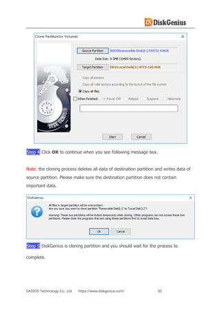 EASSOS Technology Co., Ltd. https://www.diskgenius.com/ 50
Step 4 Click OK to continue when you see following message box.
Note: the cloning process deletes all data of destination partition and writes data of
source partition. Please make sure the destination partition does not contain
important data.
Step 5 DiskGenius is cloning partition and you should wait for the process to
complete.
 