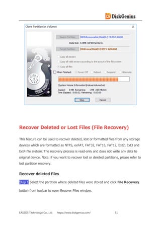 EASSOS Technology Co., Ltd. https://www.diskgenius.com/ 51
Recover Deleted or Lost Files (File Recovery)
This feature can be used to recover deleted, lost or formatted files from any storage
devices which are formatted as NTFS, exFAT, FAT32, FAT16, FAT12, Ext2, Ext3 and
Ext4 file system. The recovery process is read-only and does not write any data to
original device. Note: if you want to recover lost or deleted partitions, please refer to
lost partition recovery.
Recover deleted files
Step 1 Select the partition where deleted files were stored and click File Recovery
button from toolbar to open Recover Files window.
 