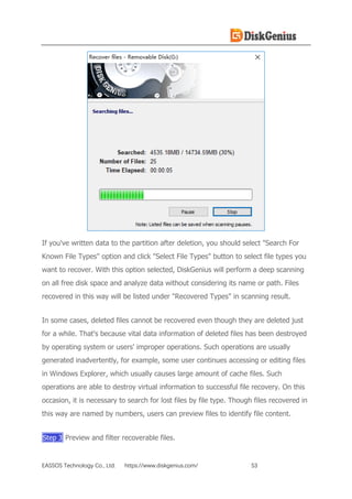 EASSOS Technology Co., Ltd. https://www.diskgenius.com/ 53
If you've written data to the partition after deletion, you should select "Search For
Known File Types" option and click "Select File Types" button to select file types you
want to recover. With this option selected, DiskGenius will perform a deep scanning
on all free disk space and analyze data without considering its name or path. Files
recovered in this way will be listed under "Recovered Types" in scanning result.
In some cases, deleted files cannot be recovered even though they are deleted just
for a while. That's because vital data information of deleted files has been destroyed
by operating system or users' improper operations. Such operations are usually
generated inadvertently, for example, some user continues accessing or editing files
in Windows Explorer, which usually causes large amount of cache files. Such
operations are able to destroy virtual information to successful file recovery. On this
occasion, it is necessary to search for lost files by file type. Though files recovered in
this way are named by numbers, users can preview files to identify file content.
Step 3 Preview and filter recoverable files.
 