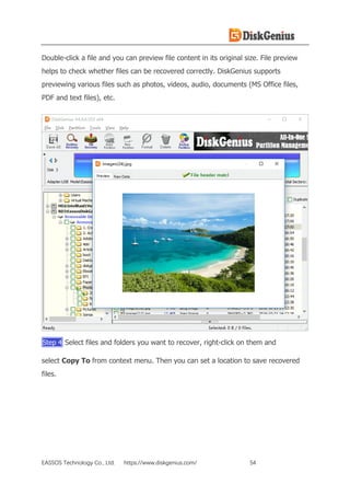 EASSOS Technology Co., Ltd. https://www.diskgenius.com/ 54
Double-click a file and you can preview file content in its original size. File preview
helps to check whether files can be recovered correctly. DiskGenius supports
previewing various files such as photos, videos, audio, documents (MS Office files,
PDF and text files), etc.
Step 4 Select files and folders you want to recover, right-click on them and
select Copy To from context menu. Then you can set a location to save recovered
files.
 
