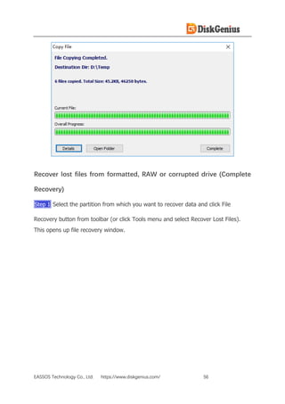 EASSOS Technology Co., Ltd. https://www.diskgenius.com/ 56
Recover lost files from formatted, RAW or corrupted drive (Complete
Recovery)
Step 1 Select the partition from which you want to recover data and click File
Recovery button from toolbar (or click Tools menu and select Recover Lost Files).
This opens up file recovery window.
 