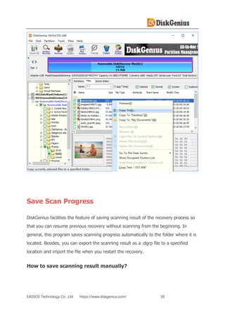 EASSOS Technology Co., Ltd. https://www.diskgenius.com/ 59
Save Scan Progress
DiskGenius facilities the feature of saving scanning result of the recovery process so
that you can resume previous recovery without scanning from the beginning. In
general, this program saves scanning progress automatically to the folder where it is
located. Besides, you can export the scanning result as a .dgrp file to a specified
location and import the file when you restart the recovery.
How to save scanning result manually?
 